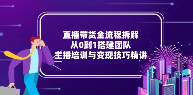 直播带货全流程拆解：从0到1搭建团队，主播培训与变现技巧精讲-轻创网