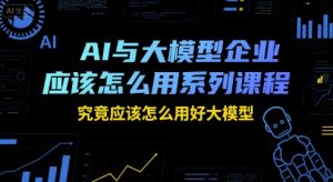 AI与大模型企业应该怎么用系列课程，究竟应该怎么用好大模型-轻创网