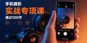 手机摄影实战专项课：通过100节实操课程实现从入门到精通的技能进阶-轻创网