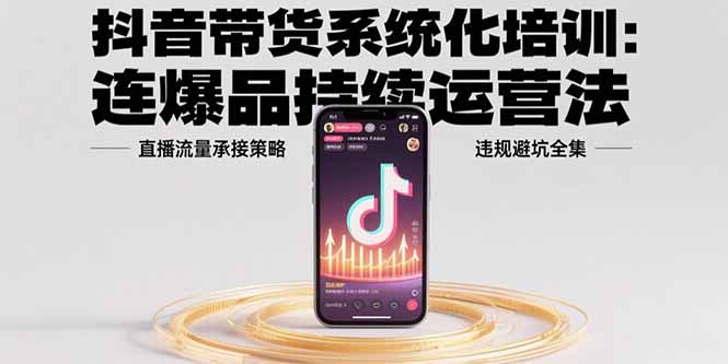 抖音带货系统化培训：连爆品持续运营法，直播流量承接策略，违规避坑全集-轻创网