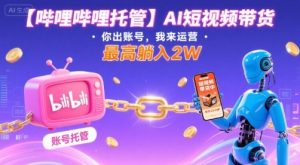 【哔哩哔哩托管】AI短视频带货,你出账号,我来运营,最高躺入2W【揭秘】-轻创网