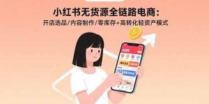 小红书无货源全链路电商:开店选品/内容制作/零库存+高转化轻资产模式-轻创网