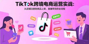 TikTok跨境电商运营实战：从店铺注册到商品上架、直播带货的全流程-轻创网