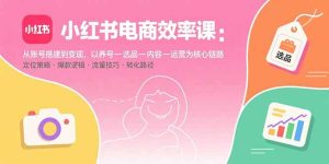 小红书电商效率课：从账号搭建到变现，以养号-选品-内容-运营为核心链路-轻创网