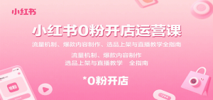 小红书0粉开店运营课:流量机制、爆款内容制作、选品上架与直播教学全指南-轻创网