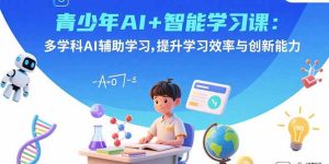 青少年AI+智能学习课：多学科AI辅助学习，提升学习效率与创新能力-轻创网