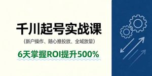 抖音千川起号实战课，新户操作,随心推投放,全域放量，6天掌握ROI提升500%-轻创网