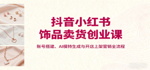 抖音小红书饰品卖货创业课，账号搭建、AI模特生成与开店上架营销全流程-轻创网