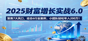 2025财富增长实战6.0，聚焦7大风口，结合6行业案例，小团队轻松年入200万！-轻创网