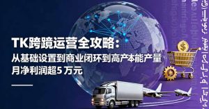 TK跨境运营全攻略：从基础设置到商业闭环到低成本量产，月净利润超5万美元-轻创网