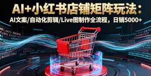 AI+小红书店铺矩阵玩法：AI文案/自动化剪辑/Live图制作全流程，日销5000+-轻创网