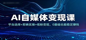 AI自媒体变现课：平台选择+剪映实操+低粉变现，0基础也能稳定赚钱-轻创网