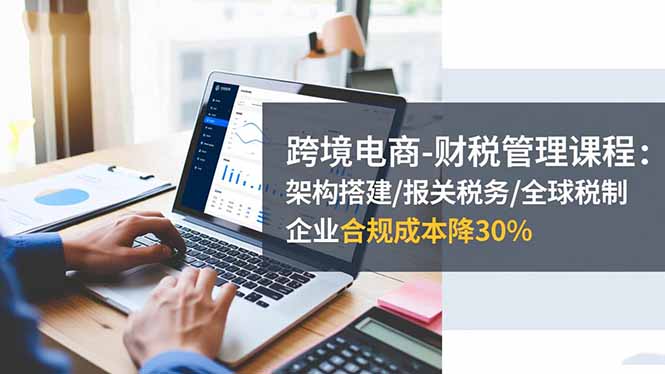 跨境电商-财税管理课程:架构搭建/报关税务/全球税制,企业合规成本降30%-轻创网