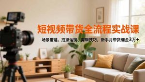 短视频带货全流程实战课，场景搭建、拍摄运镜、剪辑技巧，新手月带货佣金3万+-轻创网