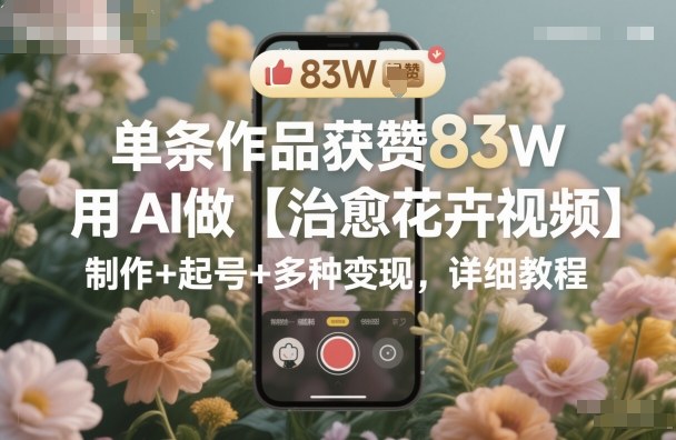 单条作品获赞83W,用AI做【治愈花卉视频】,制作+起号+多种变现,详细教程-轻创网
