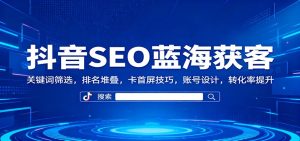 抖音SEO蓝海获客:关键词筛选,排名堆叠,卡首屏技巧,账号设计,转化率提升-轻创网