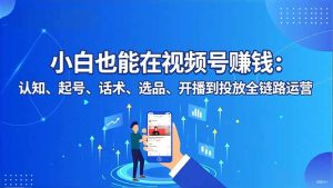 小白也能在视频号赚钱：认知、起号、话术、选品、开播到投放全链路运营-轻创网