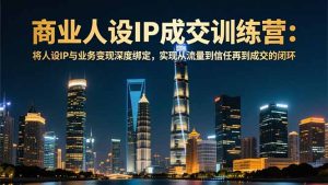 商业人设IP成交训练营-12月：将人设IP与业务变现深度绑定，从流量到信任再到成交闭环-轻创网