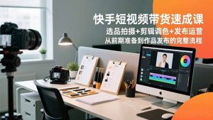 快手短视频带货速成课，选品拍摄+剪辑调色+发布运营，从前期准备到作品发布的完整流程-轻创网
