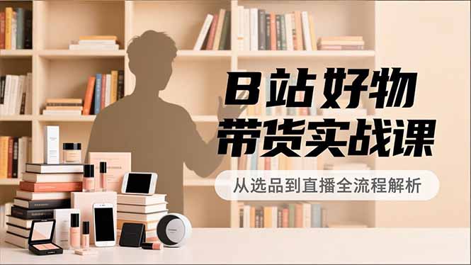 B站好物带货实战课，账号定位、选品拍摄、运营变现，全流程教学，实现UP主月入过万-轻创网
