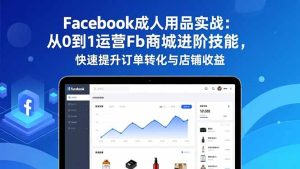 Facebook成人用品实战:从0到1运营Fb商城进阶技能,快速提升订单转化与店铺收益-轻创网