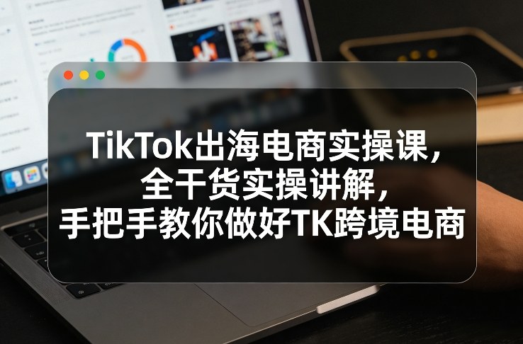 TikTok出海电商实操课，全干货实操讲解，手把手教你做好TK跨境电商-轻创网