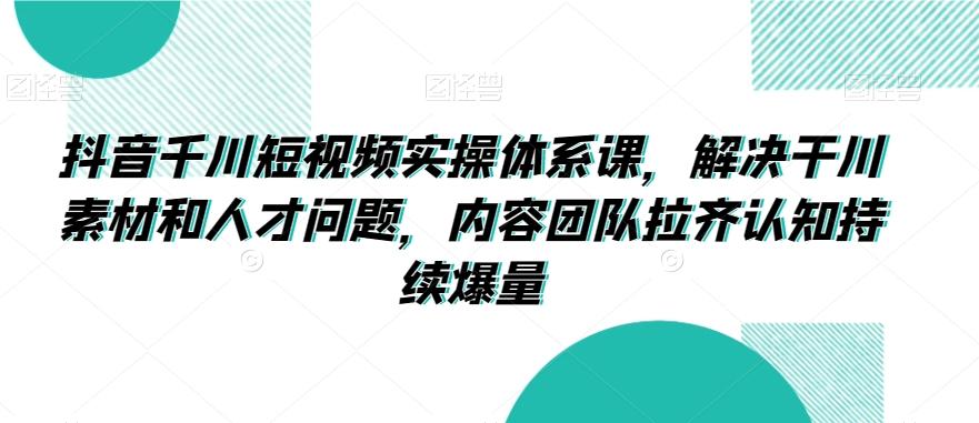 抖音千川短视频实操体系课，解决干川素材和人才问题，内容团队拉齐认知持续爆量-轻创网