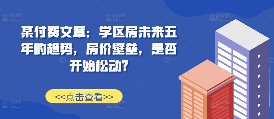 某付费文章：学区房未来五年的趋势，房价壁垒，是否开始松动?-轻创网