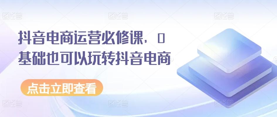 抖音电商运营必修课，0基础也可以玩转抖音电商-轻创网