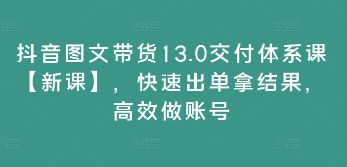 抖音图文带货13.0交付体系课【新课】，快速出单拿结果，高效做账号-轻创网