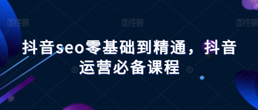 抖音seo零基础到精通，抖音运营必备课程-轻创网