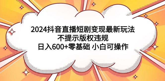 (9305期)2024抖音直播短剧变现最新玩法，不提示版权违规 日入600+零基础 小白可操作-轻创网
