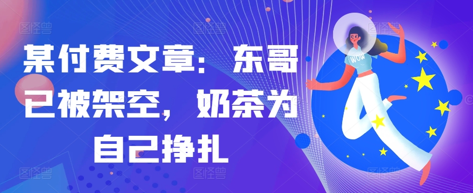 某付费文章：东哥已被架空，奶茶为自己挣扎!!-轻创网