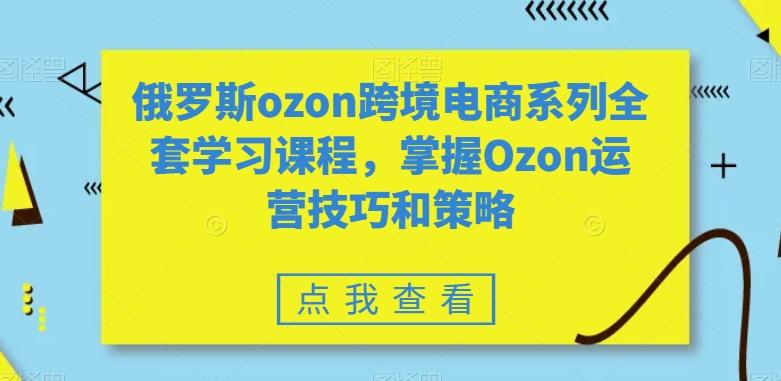 俄罗斯ozon跨境电商系列全套学习课程，掌握Ozon运营技巧和策略-轻创网