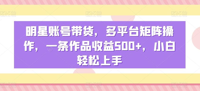 明星账号带货，多平台矩阵操作，一条作品收益500+，小白轻松上手【揭秘】-轻创网