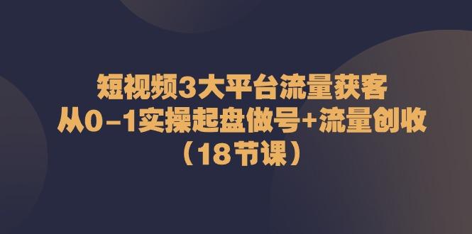 短视频3大平台流量获客：从0-1实操起盘做号+流量创收(18节课)-轻创网