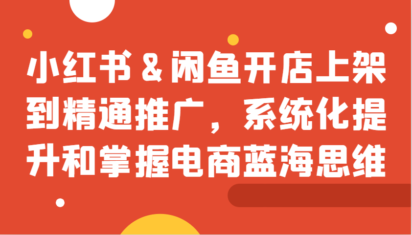 小红书&闲鱼开店上架到精通推广，系统化提升和掌握电商蓝海思维-轻创网