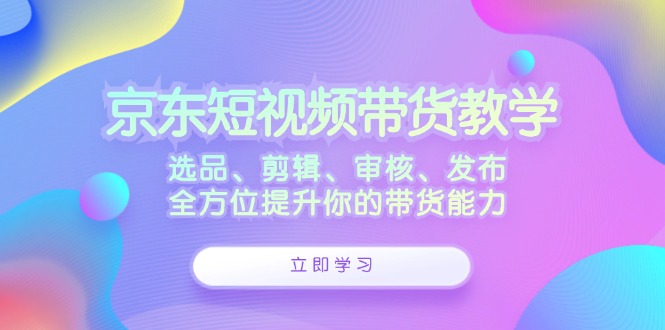 京东短视频带货教学：选品、剪辑、审核、发布，全方位提升你的带货能力-轻创网