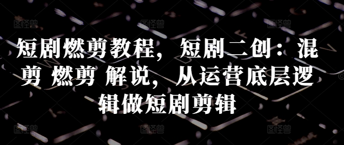 短剧燃剪教程，短剧二创：混剪 燃剪 解说，从运营底层逻辑做短剧剪辑-轻创网