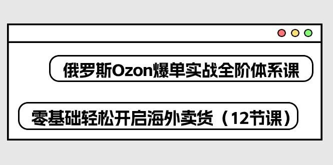 俄罗斯 Ozon-爆单实战全阶体系课，零基础轻松开启海外卖货(12节课-轻创网