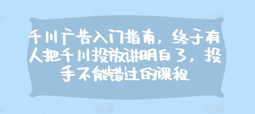 千川广告入门指南，终于有人把千川投放讲明白了，投手不能错过的课程-轻创网