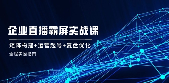 企 业 直 播 霸 屏实战课：矩阵构建+运营起号+复盘优化，全程实操指南-轻创网