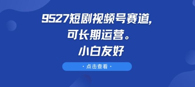 9527短剧视频号赛道，可长期运营，小白友好【揭秘】-轻创网