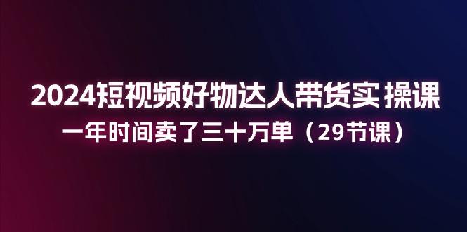 2024短视频好物达人带货实操课：一年时间卖了三十万单(29节课-轻创网