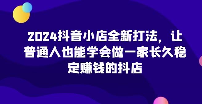 2024抖音小店全新打法，让普通人也能学会做一家长久稳定赚钱的抖店-轻创网