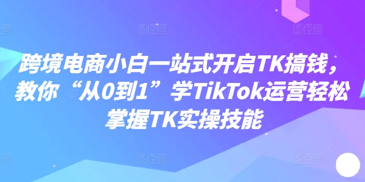 跨境电商小白一站式开启TK搞钱，教你“从0到1”学TikTok运营轻松掌握TK实操技能-轻创网