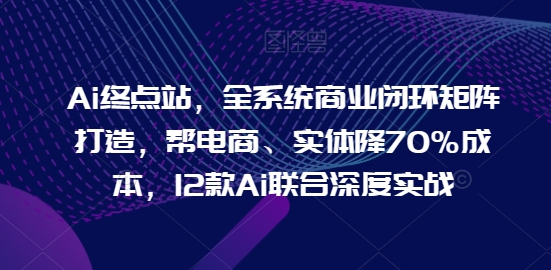 Ai终点站，全系统商业闭环矩阵打造，帮电商、实体降70%成本，12款Ai联合深度实战【0906更新】-轻创网