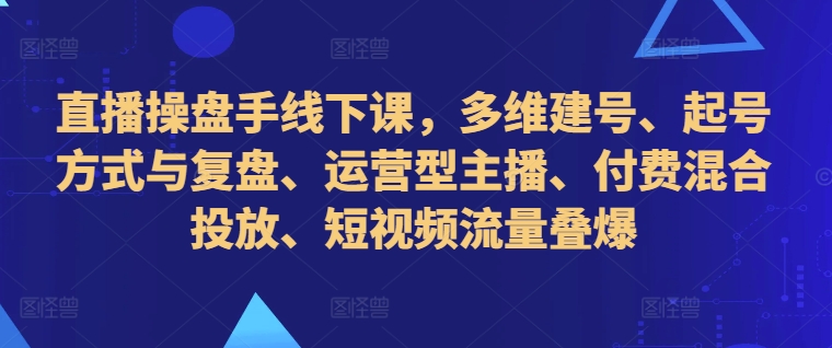 直播操盘手线下课，多维建号、起号方式与复盘、运营型主播、付费混合投放、短视频流量叠爆-轻创网