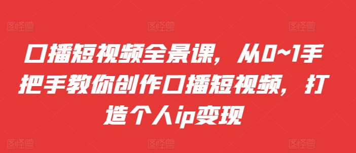 口播短视频全景课，​从0~1手把手教你创作口播短视频，打造个人ip变现-轻创网