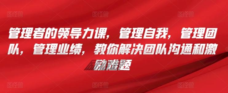 管理者的领导力课，​管理自我，管理团队，管理业绩，​教你解决团队沟通和激励难题-轻创网